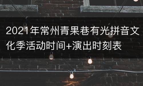 2021年常州青果巷有光拼音文化季活动时间+演出时刻表