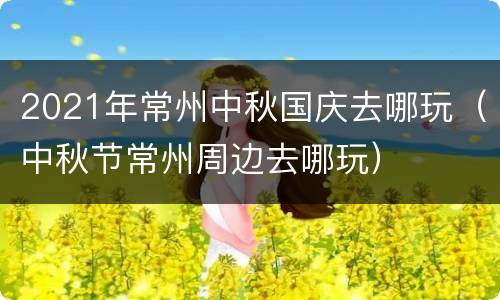 2021年常州中秋国庆去哪玩（中秋节常州周边去哪玩）