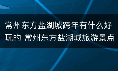 常州东方盐湖城跨年有什么好玩的 常州东方盐湖城旅游景点