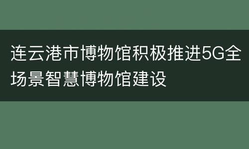 连云港市博物馆积极推进5G全场景智慧博物馆建设