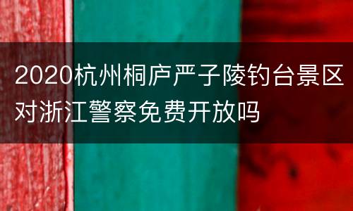 2020杭州桐庐严子陵钓台景区对浙江警察免费开放吗