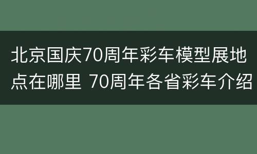 北京国庆70周年彩车模型展地点在哪里 70周年各省彩车介绍