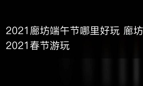 2021廊坊端午节哪里好玩 廊坊2021春节游玩