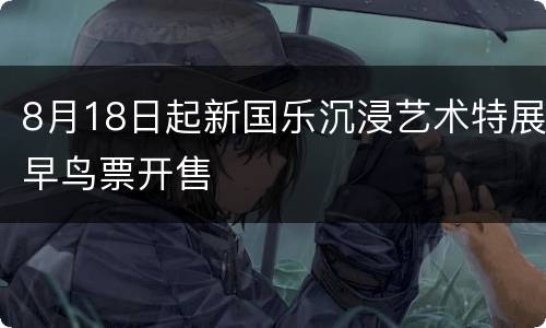 8月18日起新国乐沉浸艺术特展早鸟票开售