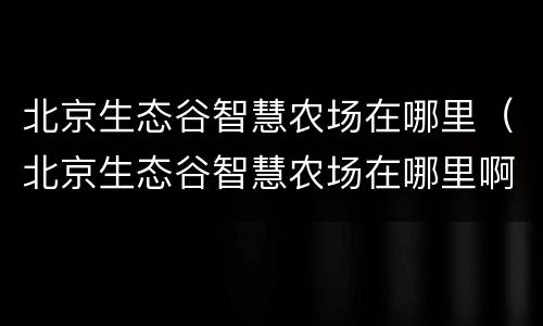 北京生态谷智慧农场在哪里（北京生态谷智慧农场在哪里啊）
