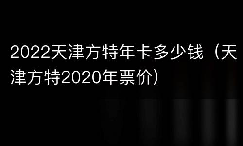 2022天津方特年卡多少钱（天津方特2020年票价）