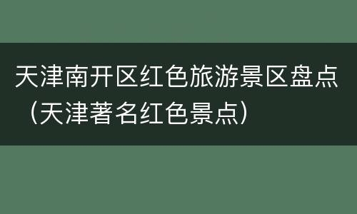 天津南开区红色旅游景区盘点（天津著名红色景点）