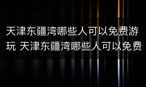 天津东疆湾哪些人可以免费游玩 天津东疆湾哪些人可以免费游玩的