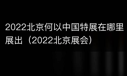 2022北京何以中国特展在哪里展出（2022北京展会）