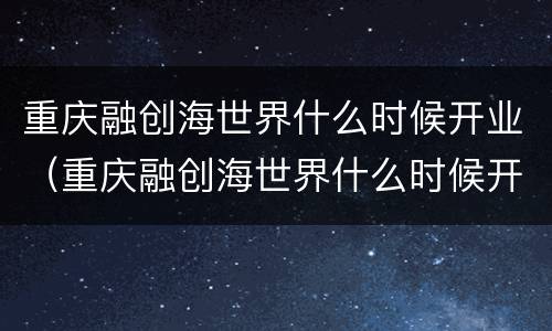 重庆融创海世界什么时候开业（重庆融创海世界什么时候开业呀）