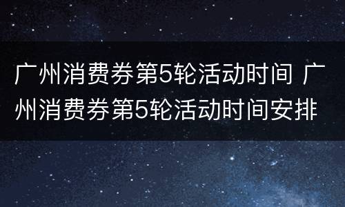 广州消费券第5轮活动时间 广州消费券第5轮活动时间安排
