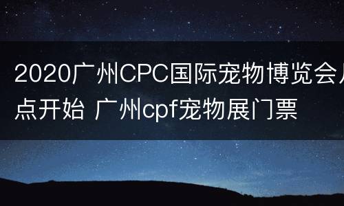 2020广州CPC国际宠物博览会几点开始 广州cpf宠物展门票