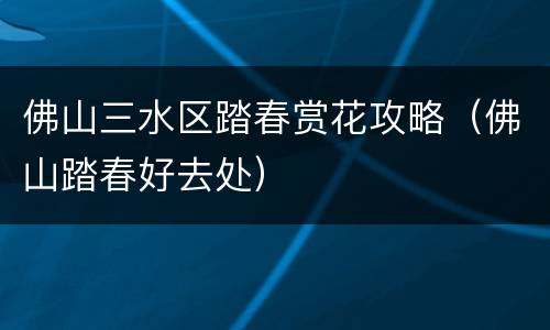 佛山三水区踏春赏花攻略（佛山踏春好去处）