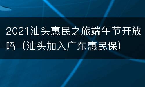 2021汕头惠民之旅端午节开放吗（汕头加入广东惠民保）