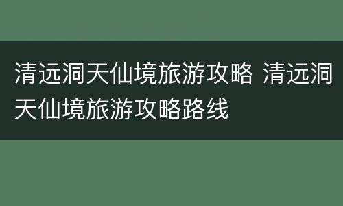 清远洞天仙境旅游攻略 清远洞天仙境旅游攻略路线