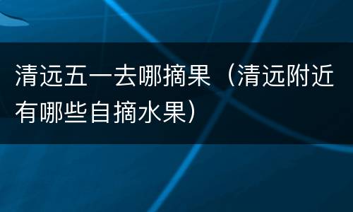 清远五一去哪摘果（清远附近有哪些自摘水果）