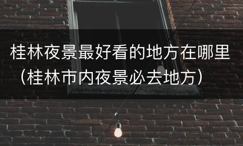 桂林夜景最好看的地方在哪里（桂林市内夜景必去地方）