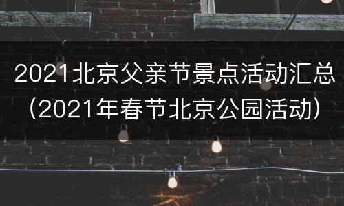 2021北京父亲节景点活动汇总（2021年春节北京公园活动）