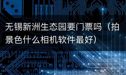 无锡新洲生态园要门票吗（拍景色什么相机软件最好）