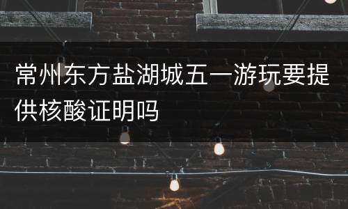 常州东方盐湖城五一游玩要提供核酸证明吗