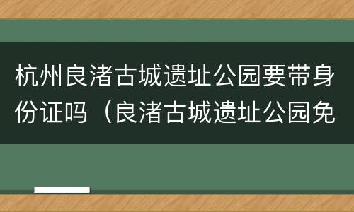 杭州良渚古城遗址公园要带身份证吗（良渚古城遗址公园免票对象必须是杭州户籍）