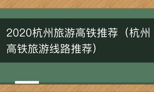 2020杭州旅游高铁推荐（杭州高铁旅游线路推荐）