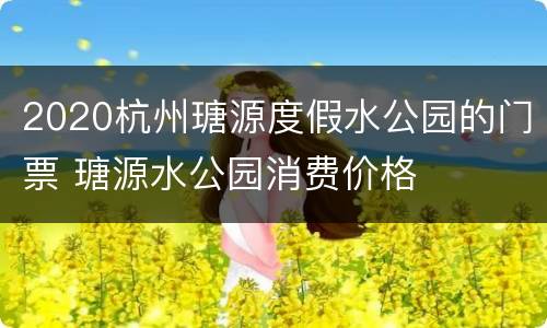 2020杭州瑭源度假水公园的门票 瑭源水公园消费价格