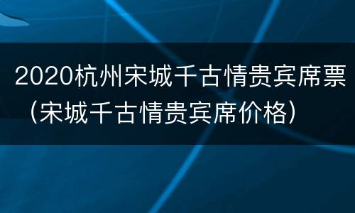 2020杭州宋城千古情贵宾席票（宋城千古情贵宾席价格）