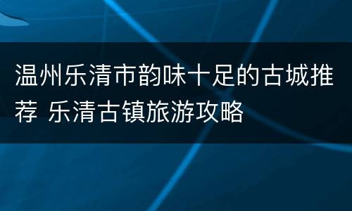 温州乐清市韵味十足的古城推荐 乐清古镇旅游攻略