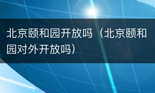 北京颐和园开放吗（北京颐和园对外开放吗）