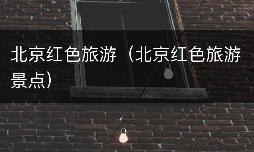 北京红色旅游（北京红色旅游景点）