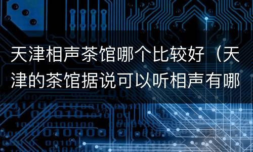 天津相声茶馆哪个比较好（天津的茶馆据说可以听相声有哪些推荐）
