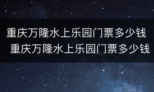 重庆万隆水上乐园门票多少钱 重庆万隆水上乐园门票多少钱一张