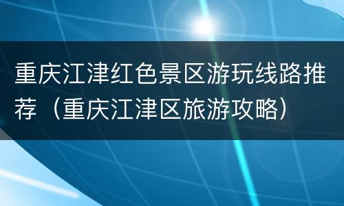 重庆江津红色景区游玩线路推荐（重庆江津区旅游攻略）