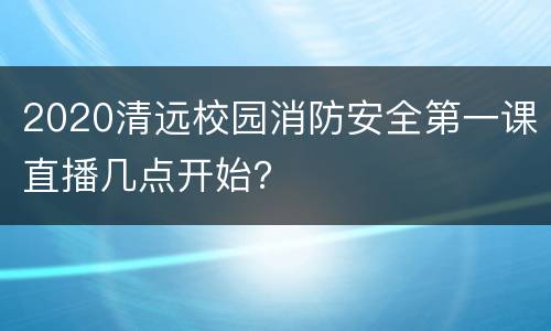 2020清远校园消防安全第一课直播几点开始？