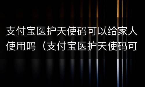 支付宝医护天使码可以给家人使用吗（支付宝医护天使码可以给家人使用吗怎么弄）