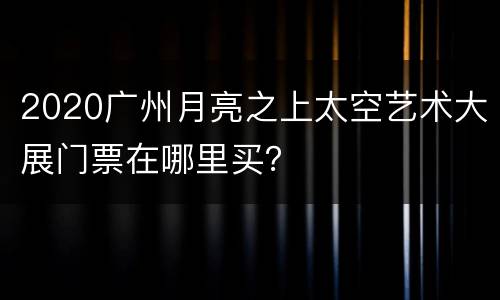 2020广州月亮之上太空艺术大展门票在哪里买？