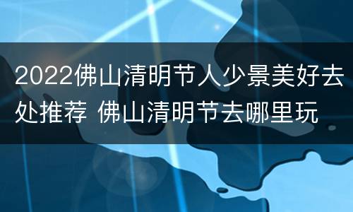 2022佛山清明节人少景美好去处推荐 佛山清明节去哪里玩