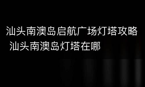 汕头南澳岛启航广场灯塔攻略 汕头南澳岛灯塔在哪
