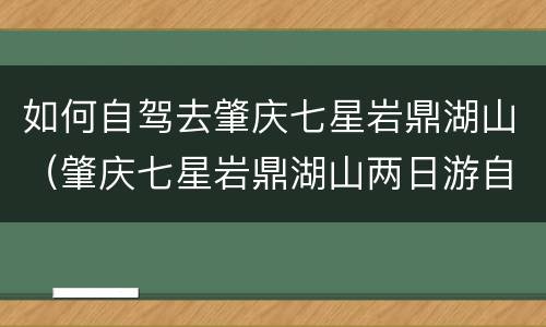 如何自驾去肇庆七星岩鼎湖山（肇庆七星岩鼎湖山两日游自由行）