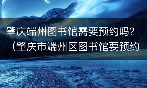 肇庆端州图书馆需要预约吗？（肇庆市端州区图书馆要预约吗）