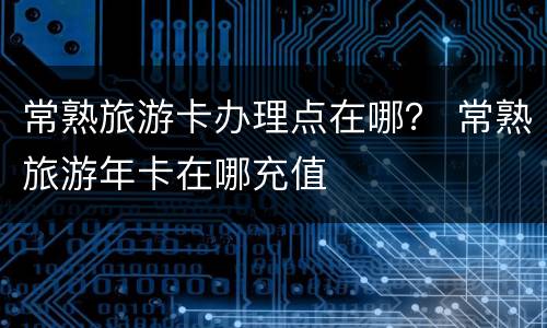 常熟旅游卡办理点在哪？ 常熟旅游年卡在哪充值