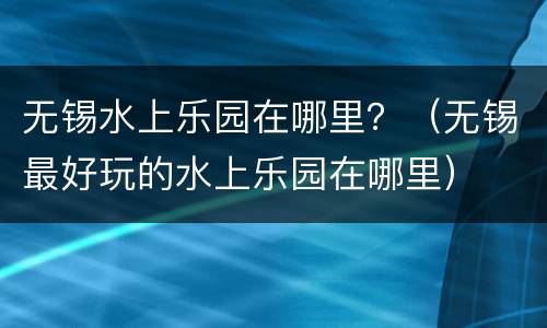 无锡水上乐园在哪里？（无锡最好玩的水上乐园在哪里）