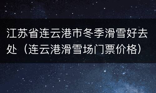 江苏省连云港市冬季滑雪好去处（连云港滑雪场门票价格）