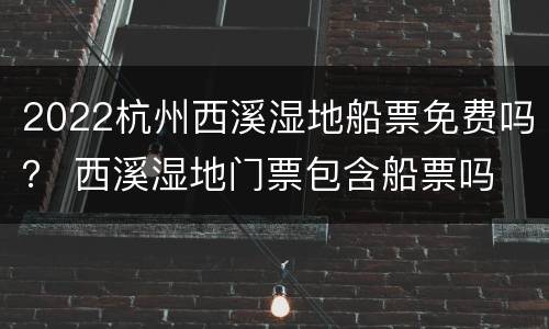 2022杭州西溪湿地船票免费吗？ 西溪湿地门票包含船票吗