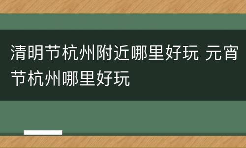 清明节杭州附近哪里好玩 元宵节杭州哪里好玩
