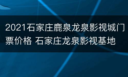 2021石家庄鹿泉龙泉影视城门票价格 石家庄龙泉影视基地