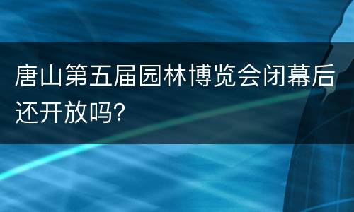 唐山第五届园林博览会闭幕后还开放吗？