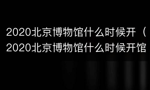 2020北京博物馆什么时候开（2020北京博物馆什么时候开馆）