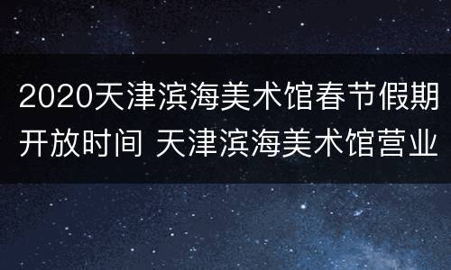 2020天津滨海美术馆春节假期开放时间 天津滨海美术馆营业时间